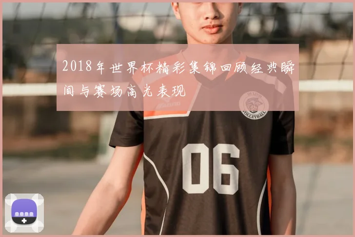 2018年世界杯精彩集锦回顾经典瞬间与赛场高光表现