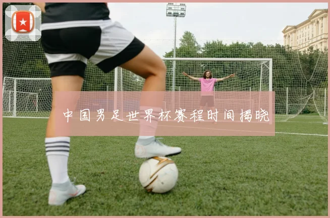 中国男足世界杯赛程时间揭晓