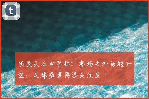 明星关注世界杯:赛场之外话题升温,足球盛事再添关注度