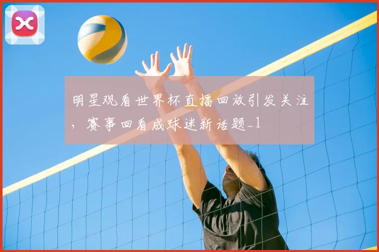 明星观看世界杯直播回放引发关注,赛事回看成球迷新话题_1